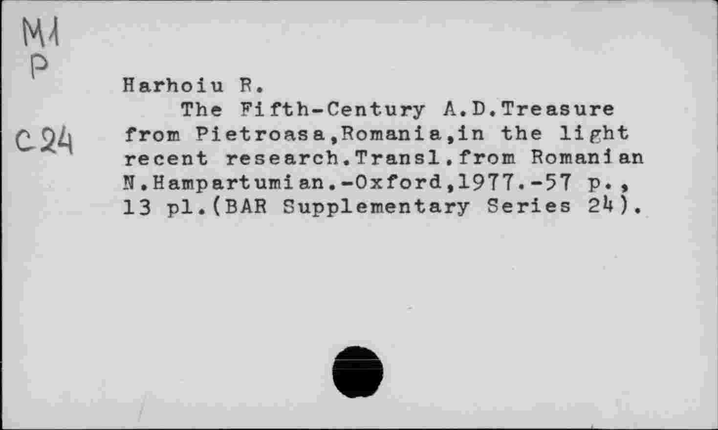 ﻿№
P
с 24
Harhoiu R.
The Fifth-Century A.D.Treasure from Pietroasa,Romani a,in the light recent research.Transi.from Romanian N.Hampartumian.-Oxford,1977.-57 p.* 13 pl.(BAR Supplementary Series 2H).